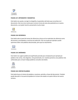 FIGURA 137. ORTOGRAFÍA Y GRAMÁTICA 
Este botón nos ayuda a corregir la ortografía y la gramática del texto que se escriba en el 
documento. Esto nos sirve mucho para no tener errores de estos dos parámetros en nuestro 
documento, y así poder tenerlo y presentarlo mucho mejor. 
FIGURA 138. REFERENCIA 
Este botón abre el panel de tareas de referencias y busca en los materiales de referencia como 
diccionarios, enciclopedias y servicios de traducción. Esto nos ayuda por ejemplo cuando 
queremos hallar unas palabras desconocidas, pero que las necesitamos. 
FIGURA 139. SINÓNIMOS 
Este botón nos sugiere palabras de significado parecido para remplazarlas por ejemplo por 
palabras más cortas, más elegantes, más gramaticales, etc. Cuando queramos unas palabras más 
sofisticadas para un buen trabajo podemos consultar este botón. 
FIGURA 140. CONTAR PALABRAS 
Este botón busca el número de palabras, caracteres, párrafos y líneas del documento. También 
puede descubrir el recuento de palabras en la barra de estado en la parte inferior de nuestra 
ventana. 
 