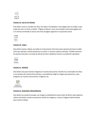 FIGURA 39. SALTO DE PÁGINA 
Este botón, como su nombre nos dice; nos salta o nos desplaza a otra página que no estaba, y que 
acabo de crear. Es como, el botón “Página en blanco”, pero nos traslada a esta nueva página aún 
si no hemos terminado la actual. Esto inicia la página siguiente en la posición actual. 
FIGURA 40. TABLA 
Este botón inserta o dibuja una tabla en el documento. Pero hay varias opciones de hacer la tabla. 
Como por ejemplo, cuántas divisiones va a tener, o cuantos cuadros verticales. También tenemos 
las opciones de poner una hoja de cálculo de Exel o podemos insertar una tabla del calendario. 
FIGURA 41. IMAGEN 
Este botón sirve para insertar imágenes en nuestro documento. Al darle clic a este botón nos lleva 
a una ventana de nuestros Documentos, y así podremos elegir la imagen que queramos, y que 
tengamos en nuestros documentos, imágenes, etc. 
FIGURA 42. IMÁGENES PREDISEÑADAS 
Este botón nos ayuda ha escoger una imagen ya diseñada de manera libre de Word. Aquí podemos 
utilizar este botón cuando no queramos utilizar las imágenes, o buscar imágenes determinadas 
para nuestro trabajo. 
 