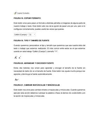 FIGURA 18. COPIAR FORMATO 
Este botón sirve para pasar un formato a distintas párrafos e imágenes de alguna parte de 
nuestro trabajo o texto. Este botón sólo nos da la opción de pasar uno por uno, pero si lo 
configuras correctamente, puedes usarlo las veces que quieras. 
FIGURA 19. TIPO Y TAMAÑO DE FUENTE 
Cuando queremos personalizar el tipo y tamaño que queremos que sea nuestra letra del 
texto o trabajo que estamos realizando. El más común entre estos es el que estamos 
usando en este trabajo “Calibri (Cuerpo)” y tamaño “11”. 
FIGURA 20. AGRANDAR Y ENCOGER FUENTE 
Estos dos botones nos sirven para agrandar y encoger el tamaño de la fuente sin 
necesidad de darle clic en el tamaño de fuente. Este botón nos ayuda mucho porque nos 
agranda y disminuye la fuente automáticamente. 
FIGURA 21. CAMBIAR MAYÚSCULAS Y MINÚSCULAS 
Este botón nos sirve para cambiar el texto a mayúsculas y minúsculas. Cuando queramos 
ejecutar esta acción debemos subrayar la palabra o frase, le damos clic a este botón y en 
la opción de mayúsculas y minúsculas. 
 