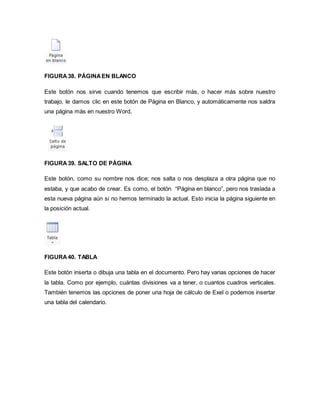 FIGURA 38. PÁGINA EN BLANCO 
Este botón nos sirve cuando tenemos que escribir más, o hacer más sobre nuestro 
trabajo, le damos clic en este botón de Página en Blanco, y automáticamente nos saldra 
una página más en nuestro Word. 
FIGURA 39. SALTO DE PÁGINA 
Este botón, como su nombre nos dice; nos salta o nos desplaza a otra página que no 
estaba, y que acabo de crear. Es como, el botón “Página en blanco”, pero nos traslada a 
esta nueva página aún si no hemos terminado la actual. Esto inicia la página siguiente en 
la posición actual. 
FIGURA 40. TABLA 
Este botón inserta o dibuja una tabla en el documento. Pero hay varias opciones de hacer 
la tabla. Como por ejemplo, cuántas divisiones va a tener, o cuantos cuadros verticales. 
También tenemos las opciones de poner una hoja de cálculo de Exel o podemos insertar 
una tabla del calendario. 
 