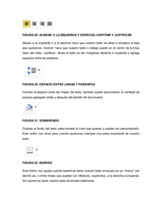 FIGURA 29. ALINEAR A LA IZQUIERDA Y DERECHA, CENTRAR Y JUSTIFICAR 
Alinear a la izquierda o a la derecha hace que nuestro texto se alinie o empiece al lado 
que queramos. Centrar: hace que nuestro texto o trabajo quede en el centro de la línea 
base del texto. Justificar: alinea el texto en las márgenes derecha e izquierda y agrega 
espacios entre las palabras. 
FIGURA 30. ESPACIO ENTRE LINEAS Y PÁRRAFOS 
Cambia el espacio entre las líneas del texto, también puede personalizar la cantidad de 
espacio agregado antes y después del párrafo del documento. 
FIGURA 31. SOMBREADO 
Colorea el fondo del texto seleccionado al color que quieras y puedes así personalizarlo. 
Este botón nos sirve para cuando queremos subrayar una parte importante de nuestro 
texto. 
FIGURA 32. BORDES 
Este botón nos ayuda cuando queremos tener nuestro texto encerado en un “marco” por 
decirlo así, o entre líneas que pueden ser inferiores, superiores, a la derecha e izquierda. 
Osi queremos tener nuestro texto encerrado totalmente. 
 