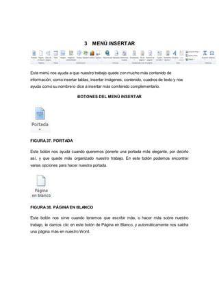 3 MENÚ INSERTAR 
Este menú nos ayuda a que nuestro trabajo quede con mucho más contenido de 
información, como insertar tablas, insertar imágenes, contenido, cuadros de texto y nos 
ayuda como su nombre lo dice a insertar más comtenido complementario. 
BOTONES DEL MENÚ INSERTAR 
FIGURA 37. PORTADA 
Este botón nos ayuda cuando queremos ponerle una portada más elegante, por decirlo 
así, y que quede más organizado nuestro trabajo. En este botón podemos encontrar 
varias opciones para hacer nuestra portada. 
FIGURA 38. PÁGINA EN BLANCO 
Este botón nos sirve cuando tenemos que escribir más, o hacer más sobre nuestro 
trabajo, le damos clic en este botón de Página en Blanco, y automáticamente nos saldra 
una página más en nuestro Word. 
 