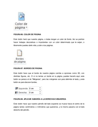 FIGURA 86. COLOR DE PÁGINA 
Este botón hará que nuestra página, o todas tengan un color de fondo. Así se podrían 
hacer trabajos decorativos o importantes con un color determinado que te exijan, o 
libremente puedes darle vida y color a tus páginas. 
FIGURA 87. BORDES DE PÁGINA 
Este botón hace que el borde de nuestra página cambie a opciones como 3D, con 
distintas figuras, etc. O si no tenías un borde en tu página, puedes hacerlo aquí; este 
botón se parece al de “Márgenes”, pero las márgenes son para delimitar el texto, y este 
botón es para decorar bordes. 
FIGURA 88. APLICAR SANGRÍA A LA DERECHA E IZQUIERDA 
Este botón hace que nuestro párrafo del lado izquierdo se mueva hacia el centro de la 
página tantos centímetros o milímetros que queramos, y lo mismo pasaría con el lado 
derecho del párrafo. 
 