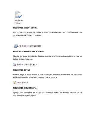 FIGURA 106. INSERTAR CITA 
Cita un libro, un artículo de periódico u otra publicación periódica como fuente de una 
parte de información del documento. 
FIGURA 107.ADMINISTRAR FUENTES 
Muestra las listas de todas las fuentes situadas en el documento adjunto en el cual se 
trabaja en Word cual sea. 
FIGURA 108. ESTILO 
Permite elegir el estilo de cita el cual se utilizara en el documento entre las secciones 
habituales están los estilos APA, el estilo CHICAGO, MLA. 
FIGURA 109. BIBLIOGRAFIA 
Agrega una bibliografía en la que se enumeran todas las fuentes situadas en el 
documento de Word o página. 
 