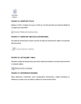 FIGURA 110. INSERTAR TITULO 
Agrega un título o imagen en la que un título es una línea de texto que aparece debajo de 
un objeto para describirlo. 
FIGURA 111. INSERTAR TABLA DE ILUSTRACIONES 
Una tabla de ilustraciones incluye una lista de todas las ilustraciones, tablas o ecuaciones 
del documento. 
FIGURA 112. ACTUALIZAR TABLA 
Actualiza la tabla de ilustraciones para incluir todas las entradas en el documento de Word 
o cualquier página. 
FIGURA 113. REFERENCIA CRUZADA 
Hace referencia a elementos como encabezados ilustraciones y tablas insertando un 
referencia cruzada como ver tabla 6 o tabla 8 en el documento Word. 
 