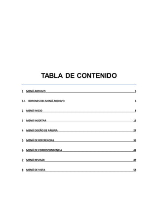 TABLA DE CONTENIDO 
1 MENÚ ARCHIVO 5 
1.1 BOTONES DEL MENÚ ARCHIVO 5 
2 MENÚ INICIO 8 
3 MENÚ INSERTAR 15 
4 MENÚ DISEÑO DE PÁGINA 27 
5 MENÚ DE REFERENCIAS 35 
6 MENÚ DE CORRESPONDENCIA 41 
7 MENÚ REVISAR 47 
8 MENÚ DE VISTA 54 
 