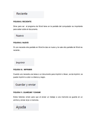 FIGURA 8. RECIENTE 
Sirve para ver el programa de Word tiene en la pantalla del computador es importante 
para saber sobre el documento. 
FIGURA 9. NUEVO 
Si uno necesita otra pantalla en Word le das en nuevo y te sale otra pantalla de Word es 
reciente . 
FIGURA 10. IMPRIMIR 
Cuando uno necesita una tarea o un documento para imprimir o llevar, se da imprimir, se 
puede imprimir a color o a blanco y negro. 
FIGURA 11. GUARDAR Y ENVIAR 
Estos botones sirven para que al enviar un trabajo a una memoria se guarda en un 
archivo y enviar al pc o memoria. 
 