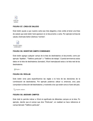 FIGURA 127. LÍNEA DE SALUDO 
Este botón ayuda a que nuestra carta sea más elegante y más cortés al tener una línea 
de saludo que este botón hará aparecer en el documento o carta. Por ejemplo la línea de 
saludo, Estimado Señor (Señora) “nombre”. 
FIGURA 128. INSERTAR CAMPO COMBINADO 
Este botón agrega cualquier campo de la lista de destinatarios al documento, como por 
ejemplo “Apellido”, “Teléfono particular” o “Teléfono de trabajo”. Cuando terminemos estos 
datos en la lista de destinatarios (borrador), Word reemplazará estos a la lista real de los 
destinatarios. 
FIGURA 129. REGLAS 
Este botón sirve para especificarnos las reglas a la hora de las decisiones de la 
combinación de destinatarios. Por ejemplo podemos utilizar si, entonces, sino; para 
comprobar la dirección del destinatarios y mostrarla a los que están cerca o fuera del país. 
FIGURA 130. ASIGNAR CAMPOS 
Este botó le permite indicar a Word el significado de diferentes campos en la lista. Po 
ejemplo, decirle que el campo que dice “Particular”, en realidad se hace referencia al 
campo llamado “Teléfono particular”. 
 