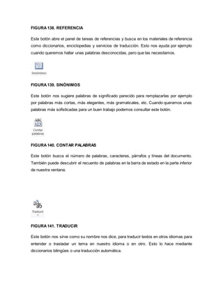 FIGURA 138. REFERENCIA 
Este botón abre el panel de tareas de referencias y busca en los materiales de referencia 
como diccionarios, enciclopedias y servicios de traducción. Esto nos ayuda por ejemplo 
cuando queremos hallar unas palabras desconocidas, pero que las necesitamos. 
FIGURA 139. SINÓNIMOS 
Este botón nos sugiere palabras de significado parecido para remplazarlas por ejemplo 
por palabras más cortas, más elegantes, más gramaticales, etc. Cuando queramos unas 
palabras más sofisticadas para un buen trabajo podemos consultar este botón. 
FIGURA 140. CONTAR PALABRAS 
Este botón busca el número de palabras, caracteres, párrafos y líneas del documento. 
También puede descubrir el recuento de palabras en la barra de estado en la parte inferior 
de nuestra ventana. 
FIGURA 141. TRADUCIR 
Este botón nos sirve como su nombre nos dice, para traducir textos en otros idiomas para 
entender o trasladar un tema en nuestro idioma o en otro. Esto lo hace mediante 
diccionarios bilingües o una traducción automática. 
 