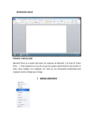 Ambiente word 
FIGURA1. PANTALLAZO 
Microsoft Word es el padre ded todos los sistemas de Microsoft, ( M. Exel, M. Power 
Point… ). Este programa es muy util, ya que nos ayuda cuando tenemos que escribir un 
texto, hacer trabajos con imágenes, etc. Esta es una herramienta fundamental para 
cualquier escrito o trabajo que se haga. 
1 MENU ARCHIVO 
 