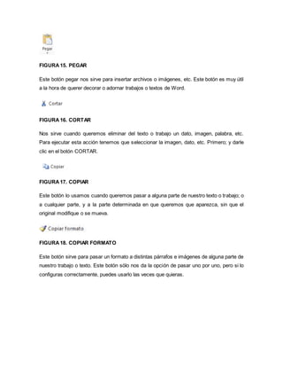 FIGURA 15. PEGAR 
Este botón pegar nos sirve para insertar archivos o imágenes, etc. Este botón es muy útil 
a la hora de querer decorar o adornar trabajos o textos de Word. 
FIGURA 16. CORTAR 
Nos sirve cuando queremos eliminar del texto o trabajo un dato, imagen, palabra, etc. 
Para ejecutar esta acción tenemos que seleccionar la imagen, dato, etc. Primero; y darle 
clic en el botón CORTAR. 
FIGURA 17. COPIAR 
Este botón lo usamos cuando queremos pasar a alguna parte de nuestro texto o trabajo; o 
a cualquier parte, y a la parte determinada en que queremos que aparezca, sin que el 
original modifique o se mueva. 
FIGURA 18. COPIAR FORMATO 
Este botón sirve para pasar un formato a distintas párrafos e imágenes de alguna parte de 
nuestro trabajo o texto. Este botón sólo nos da la opción de pasar uno por uno, pero si lo 
configuras correctamente, puedes usarlo las veces que quieras. 
 