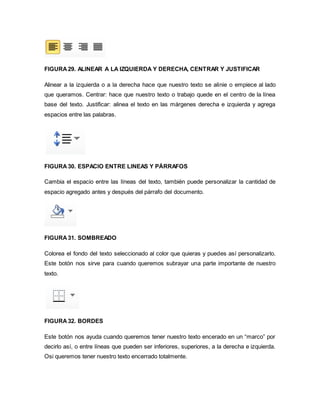 FIGURA 29. ALINEAR A LA IZQUIERDA Y DERECHA, CENTRAR Y JUSTIFICAR 
Alinear a la izquierda o a la derecha hace que nuestro texto se alinie o empiece al lado 
que queramos. Centrar: hace que nuestro texto o trabajo quede en el centro de la línea 
base del texto. Justificar: alinea el texto en las márgenes derecha e izquierda y agrega 
espacios entre las palabras. 
FIGURA 30. ESPACIO ENTRE LINEAS Y PÁRRAFOS 
Cambia el espacio entre las líneas del texto, también puede personalizar la cantidad de 
espacio agregado antes y después del párrafo del documento. 
FIGURA 31. SOMBREADO 
Colorea el fondo del texto seleccionado al color que quieras y puedes así personalizarlo. 
Este botón nos sirve para cuando queremos subrayar una parte importante de nuestro 
texto. 
FIGURA 32. BORDES 
Este botón nos ayuda cuando queremos tener nuestro texto encerado en un “marco” por 
decirlo así, o entre líneas que pueden ser inferiores, superiores, a la derecha e izquierda. 
Osi queremos tener nuestro texto encerrado totalmente. 
 