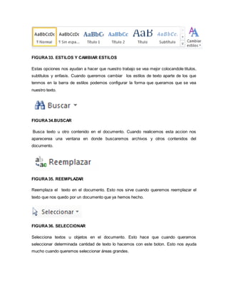 FIGURA 33. ESTILOS Y CAMBIAR ESTILOS 
Estas opciones nos ayudan a hacer que nuestro trabajo se vea mejor colocandole titulos, 
subtitulos y enfasis. Cuando queremos cambiar los estilos de texto aparte de los que 
tenmos en la barra de estilos podemos configurar la forma que queramos que se vea 
nuestro texto. 
FIGURA 34.BUSCAR 
Busca texto u otro contenido en el documento. Cuando realicemos esta accion nos 
aparecerea una ventana en donde buscaremos archivos y otros contenidos del 
documento. 
FIGURA 35. REEMPLAZAR 
Reemplaza el texto en el documento. Esto nos sirve cuando queremos reemplazar el 
texto que nos quedo por un documento que ya hemos hecho. 
FIGURA 36. SELECCIONAR 
Selecciona textos u objetos en el documento. Esto hace que cuando queramos 
seleccionar determinada cantidad de texto lo hacemos con este boton. Esto nos ayuda 
mucho cuando queremos seleccionar áreas grandes. 
 