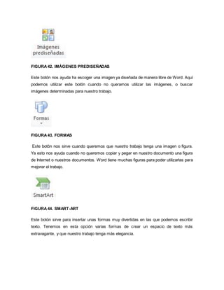 FIGURA 42. IMÁGENES PREDISEÑADAS 
Este botón nos ayuda ha escoger una imagen ya diseñada de manera libre de Word. Aquí 
podemos utilizar este botón cuando no queramos utilizar las imágenes, o buscar 
imágenes determinadas para nuestro trabajo. 
FIGURA 43. FORMAS 
Este botón nos sirve cuando queremos que nuestro trabajo tenga una imagen o figura. 
Ya esto nos ayuda cuando no queremos copiar y pegar en nuestro documento una figura 
de Internet o nuestros documentos. Word tiene muchas figuras para poder utilizarlas para 
mejorar el trabajo. 
FIGURA 44. SMART-ART 
Este botón sirve para insertar unas formas muy divertidas en las que podemos escribir 
texto. Tenemos en esta opción varias formas de crear un espacio de texto más 
extravagante, y que nuestro trabajo tenga más elegancia. 
 