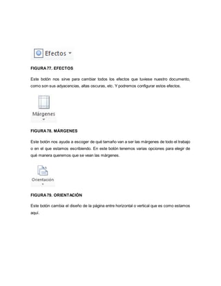 FIGURA 77. EFECTOS 
Este botón nos sirve para cambiar todos los efectos que tuviese nuestro documento, 
como son sus adyacencias, altas oscuras, etc. Y podremos configurar estos efectos. 
FIGURA 78. MÁRGENES 
Este botón nos ayuda a escoger de qué tamaño van a ser las márgenes de todo el trabajo 
o en el que estamos escribiendo. En este botón tenemos varias opciones para elegir de 
qué manera queremos que se vean las márgenes. 
FIGURA 79. ORIENTACIÓN 
Este botón cambia el diseño de la página entre horizontal o vertical que es como estamos 
aquí. 
 
