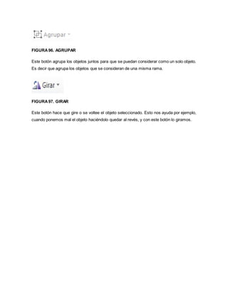 FIGURA 96. AGRUPAR 
Este botón agrupa los objetos juntos para que se puedan considerar como un solo objeto. 
Es decir que agrupa los objetos que se consideran de una misma rama. 
FIGURA 97. GIRAR 
Este botón hace que gire o se voltee el objeto seleccionado. Esto nos ayuda por ejemplo, 
cuando ponemos mal el objeto haciéndolo quedar al revés, y con este botón lo giramos. 
 