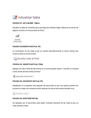 FIGURA 101. ACTUALIZAR TABLA 
Actualiza la tabla de contenido para que todas las entradas hagan referencia al número de 
páginas correcto en el documento de Word. 
FIGURA 102.INSERTA NOTA AL PIE 
La numeración de las notas al pie se cambia automáticamente al mismo tiempo que 
mueve el texto en el documento. 
FIGURA 103. INSERTA NOTA AL FINAL 
Agrega una nota al final del documento en el cual se puede colocar o escribir un mensaje 
o nota al final del documento de Word 
FIGURA 104. SIGUIENTE NOTA AL PIE 
Desplácese a la siguiente nota después del documento lo que nos ayuda a prevenir los 
errores los cuales uno necesita escribir después de todo el documento también sirve. 
FIGURA 105. MOSTRAR NOTAS 
Se desplaza por el documento para poder mostrarla ubicación de las notas al pie y la 
notas también al final. 
 