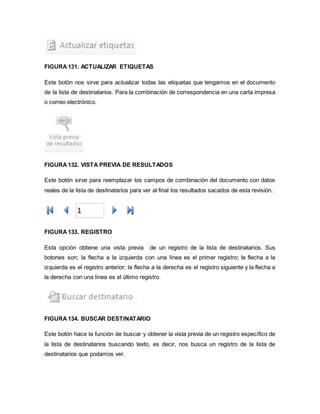 FIGURA 131. ACTUALIZAR ETIQUETAS 
Este botón nos sirve para actualizar todas las etiquetas que tengamos en el documento 
de la lista de destinatarios. Para la combinación de correspondencia en una carta impresa 
o correo electrónico. 
FIGURA 132. VISTA PREVIA DE RESULTADOS 
Este botón sirve para reemplazar los campos de combinación del documento con datos 
reales de la lista de destinatarios para ver al final los resultados sacados de esta revisión. 
FIGURA 133. REGISTRO 
Esta opción obtiene una vista previa de un registro de la lista de destinatarios. Sus 
botones son; la flecha a la izquierda con una línea es el primer registro; la flecha a la 
izquierda es el registro anterior; la flecha a la derecha es el registro siguiente y la flecha a 
la derecha con una línea es el último registro. 
FIGURA 134. BUSCAR DESTINATARIO 
Este botón hace la función de buscar y obtener la vista previa de un registro específico de 
la lista de destinatarios buscando texto, es decir, nos busca un registro de la lista de 
destinatarios que podamos ver. 
 