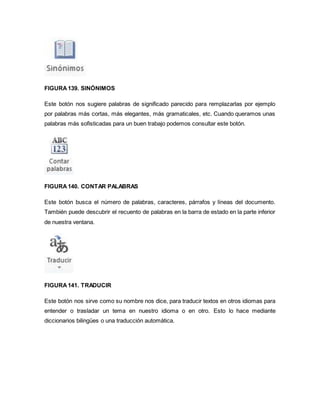 FIGURA 139. SINÓNIMOS 
Este botón nos sugiere palabras de significado parecido para remplazarlas por ejemplo 
por palabras más cortas, más elegantes, más gramaticales, etc. Cuando queramos unas 
palabras más sofisticadas para un buen trabajo podemos consultar este botón. 
FIGURA 140. CONTAR PALABRAS 
Este botón busca el número de palabras, caracteres, párrafos y líneas del documento. 
También puede descubrir el recuento de palabras en la barra de estado en la parte inferior 
de nuestra ventana. 
FIGURA 141. TRADUCIR 
Este botón nos sirve como su nombre nos dice, para traducir textos en otros idiomas para 
entender o trasladar un tema en nuestro idioma o en otro. Esto lo hace mediante 
diccionarios bilingües o una traducción automática. 
 