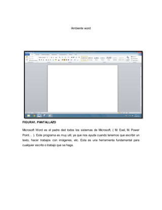 Ambiente word 
FIGURA1. PANTALLAZO 
Microsoft Word es el padre ded todos los sistemas de Microsoft, ( M. Exel, M. Power 
Point… ). Este programa es muy util, ya que nos ayuda cuando tenemos que escribir un 
texto, hacer trabajos con imágenes, etc. Esta es una herramienta fundamental para 
cualquier escrito o trabajo que se haga. 
 