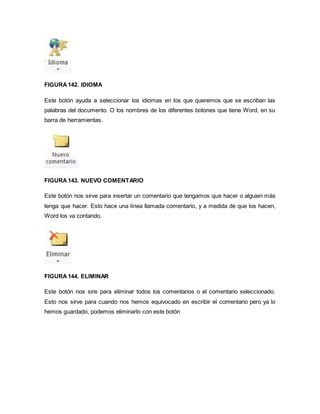 FIGURA 142. IDIOMA 
Este botón ayuda a seleccionar los idiomas en los que queremos que se escriban las 
palabras del documento. O los nombres de los diferentes botones que tiene Word, en su 
barra de herramientas. 
FIGURA 143. NUEVO COMENTARIO 
Este botón nos sirve para insertar un comentario que tengamos que hacer o alguien más 
tenga que hacer. Esto hace una línea llamada comentario, y a medida de que los hacen, 
Word los va contando. 
FIGURA 144. ELIMINAR 
Este botón nos sire para eliminar todos los comentarios o el comentario seleccionado. 
Esto nos sirve para cuando nos hemos equivocado en escribir el comentario pero ya lo 
hemos guardado, podemos eliminarlo con este botón 
 