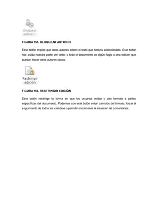 FIGURA 155. BLOQUEAR AUTORES 
Este botón impide que otros autores editen el texto que hemos seleccionado. Este botón 
nos cuida nuestra parte del texto, o todo el documento de algún flagio u otra edición que 
puedan hacer otros autores falsos. 
FIGURA 156. RESTRINGIR EDICIÓN 
Este botón restringe la forma en que los usuarios editan o dan formato a partes 
específicas del documento. Podemos con este botón evitar cambios de formato, forzar el 
seguimiento de todos los cambios o permitir únicamente la inserción de comentarios. 
 
