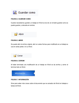 FIGURA 4. GUARDAR COMO 
Cuando necesitamos guardar un trabajo en Word se da clic en el botón guardar como se 
puede guardar y colocarle en nombre. 
FIGURA 5. ABRIR 
Se puede abrir el archivo original, abrir en varias formas para modificarlo en un trabajo se 
usa en varias partes en su Word. 
FIGURA 6. CERRAR 
Al haber terminado una modificación de un trabajo en Word se da archivo y cerrar al 
terminar todo en Word. 
FIGURA 7. INFORMACIÓN 
Sirve para saber más cosas sobre el documento que se actualizo de Word en trabajos o 
tareas de Word. 
 