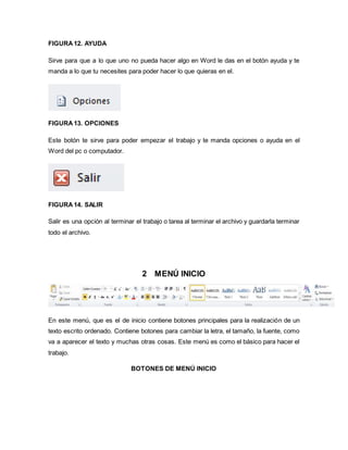 FIGURA 12. AYUDA 
Sirve para que a lo que uno no pueda hacer algo en Word le das en el botón ayuda y te 
manda a lo que tu necesites para poder hacer lo que quieras en el. 
FIGURA 13. OPCIONES 
Este botón te sirve para poder empezar el trabajo y te manda opciones o ayuda en el 
Word del pc o computador. 
FIGURA 14. SALIR 
Salir es una opción al terminar el trabajo o tarea al terminar el archivo y guardarla terminar 
todo el archivo. 
2 MENÚ INICIO 
En este menú, que es el de inicio contiene botones principales para la realización de un 
texto escrito ordenado. Contiene botones para cambiar la letra, el tamaño, la fuente, como 
va a aparecer el texto y muchas otras cosas. Este menú es como el básico para hacer el 
trabajo. 
BOTONES DE MENÚ INICIO 
 