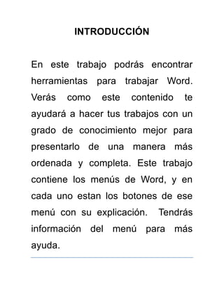 INTRODUCCIÓN 
En este trabajo podrás encontrar 
herramientas para trabajar Word. 
Verás como este contenido te 
ayudará a hacer tus trabajos con un 
grado de conocimiento mejor para 
presentarlo de una manera más 
ordenada y completa. Este trabajo 
contiene los menús de Word, y en 
cada uno estan los botones de ese 
menú con su explicación. Tendrás 
información del menú para más 
ayuda. 
 