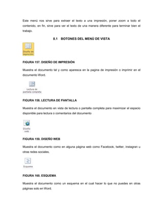 Este menú nos sirve para extraer el texto a una impresión, poner zoom a todo el 
contenido, en fin, sirve para ver el texto de una manera diferente para terminar bien el 
trabajo. 
8.1 BOTONES DEL MENÚ DE VISTA 
FIGURA 157. DISEÑO DE IMPRESIÓN 
Muestra el documento tal y como aparesca en la pagina de impresión o imprimir en el 
documento Word. 
FIGURA 158. LECTURA DE PANTALLA 
Muestra el documento en vista de lectura o pantalla completa para maximizar el espacio 
disponible para lectura o comentarios del documento 
FIGURA 159. DISEÑO WEB 
Muestra el documento como en alguna página web como Facebook, twitter, instagran u 
otras redes sociales. 
FIGURA 160. ESQUEMA 
Muestra el documento como un esquema en el cual hacer lo que no puedes en otras 
páginas solo en Word. 
 