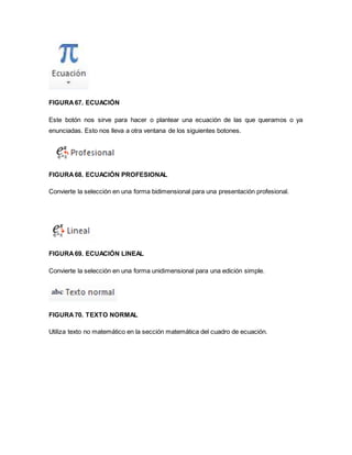 FIGURA 67. ECUACIÓN 
Este botón nos sirve para hacer o plantear una ecuación de las que queramos o ya 
enunciadas. Esto nos lleva a otra ventana de los siguientes botones. 
FIGURA 68. ECUACIÓN PROFESIONAL 
Convierte la selección en una forma bidimensional para una presentación profesional. 
FIGURA 69. ECUACIÓN LINEAL 
Convierte la selección en una forma unidimensional para una edición simple. 
FIGURA 70. TEXTO NORMAL 
Utiliza texto no matemático en la sección matemática del cuadro de ecuación. 
 
