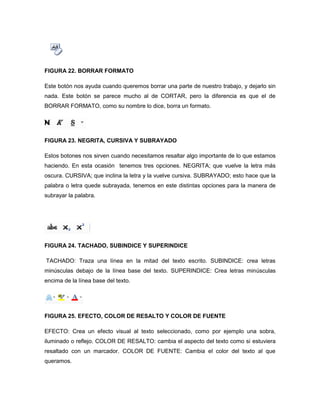 FIGURA 22. BORRAR FORMATO 
Este botón nos ayuda cuando queremos borrar una parte de nuestro trabajo, y dejarlo sin 
nada. Este botón se parece mucho al de CORTAR, pero la diferencia es que el de 
BORRAR FORMATO, como su nombre lo dice, borra un formato. 
FIGURA 23. NEGRITA, CURSIVA Y SUBRAYADO 
Estos botones nos sirven cuando necesitamos resaltar algo importante de lo que estamos 
haciendo. En esta ocasión tenemos tres opciones. NEGRITA; que vuelve la letra más 
oscura. CURSIVA; que inclina la letra y la vuelve cursiva. SUBRAYADO; esto hace que la 
palabra o letra quede subrayada, tenemos en este distintas opciones para la manera de 
subrayar la palabra. 
FIGURA 24. TACHADO, SUBINDICE Y SUPERINDICE 
TACHADO: Traza una línea en la mitad del texto escrito. SUBINDICE: crea letras 
minúsculas debajo de la línea base del texto. SUPERINDICE: Crea letras minúsculas 
encima de la línea base del texto. 
FIGURA 25. EFECTO, COLOR DE RESALTO Y COLOR DE FUENTE 
EFECTO: Crea un efecto visual al texto seleccionado, como por ejemplo una sobra, 
iluminado o reflejo. COLOR DE RESALTO: cambia el aspecto del texto como si estuviera 
resaltado con un marcador. COLOR DE FUENTE: Cambia el color del texto al que 
queramos. 
 