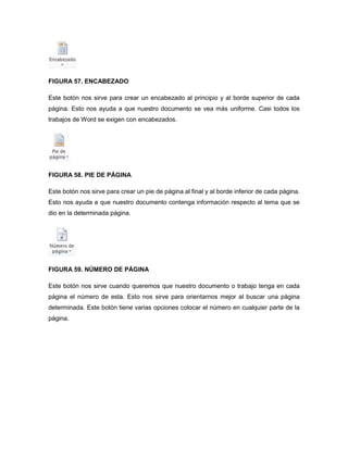 FIGURA 57. ENCABEZADO 
Este botón nos sirve para crear un encabezado al principio y al borde superior de cada 
página. Esto nos ayuda a que nuestro documento se vea más uniforme. Casi todos los 
trabajos de Word se exigen con encabezados. 
FIGURA 58. PIE DE PÁGINA 
Este botón nos sirve para crear un pie de página al final y al borde inferior de cada página. 
Esto nos ayuda a que nuestro documento contenga información respecto al tema que se 
dio en la determinada página. 
FIGURA 59. NÚMERO DE PÁGINA 
Este botón nos sirve cuando queremos que nuestro documento o trabajo tenga en cada 
página el número de esta. Esto nos sirve para orientarnos mejor al buscar una página 
determinada. Este botón tiene varias opciones colocar el número en cualquier parte de la 
página. 
 