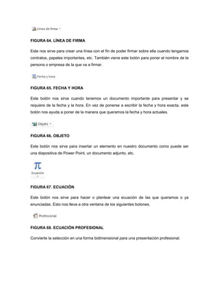 FIGURA 64. LÍNEA DE FIRMA 
Este nos sirve para crear una línea con el fin de poder firmar sobre ella cuando tengamos 
contratos, papeles importantes, etc. También viene este botón para poner el nombre de la 
persona o empresa de la que va a firmar. 
FIGURA 65. FECHA Y HORA 
Este botón nos sirve cuando tenemos un documento importante para presentar y se 
requiere de la fecha y la hora. En vez de ponerse a escribir la fecha y hora exacta, este 
botón nos ayuda a poner de la manera que queramos la fecha y hora actuales. 
FIGURA 66. OBJETO 
Este botón nos sirve para insertar un elemento en nuestro documento como puede ser 
una diapositiva de Power Point, un documento adjunto, etc. 
FIGURA 67. ECUACIÓN 
Este botón nos sirve para hacer o plantear una ecuación de las que queramos o ya 
enunciadas. Esto nos lleva a otra ventana de los siguientes botones. 
FIGURA 68. ECUACIÓN PROFESIONAL 
Convierte la selección en una forma bidimensional para una presentación profesional. 
 