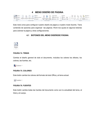 4 MENÚ DISEÑO DE PÁGINA 
Este menú sirve para configurar nuestro diseño de página a nuestro modo favorito. Tiene 
contenido de opciones para organizar las páginas. Word nos ayuda en algunos botones 
para colorear la página y otras configuraciones. 
4.1 BOTONES DEL MENÚ DISEÑODE PÁGINA 
FIGURA 74. TEMAS 
Cambia el diseño general de todo el documento, incluidos los colores los efectos, los 
colores, las fuentes, etc. 
FIGURA 75. COLORES 
Este botón cambia los colores del formato de todo Office y el tema actual. 
FIGURA 76. FUENTES 
Este botón cambia todas las fuentes del documento como son la actualidad del tema, el 
título y el cuerpo. 
 