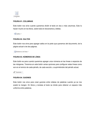 FIGURA 81. COLUMNAS 
Este botón nos sirve cuando queremos dividir el texto en dos o más columnas. Esto lo 
hacen mucho en los libros, sobre todo en diccionarios y biblias. 
FIGURA 82. SALTOS 
Este botón nos sirve para agregar saltos en la parte que queramos del documento, de la 
página actual o de dos páginas. 
FIGURA 83. NÚMEROS DE LÍNEA 
Este botón es para cuando queremos agregar unos números en las líneas o espacios de 
las márgenes. Tenemos en este botón varias opciones para configurar estas líneas como 
son en el reinicio de cada párrafo, de cada sección, o suprimiéndolo del párrafo actual. 
FIGURA 84. GUIONES 
Este botón nos sirve para crear guiones entre sílabas de palabras cuando ya se nos 
acabó la margen. En libros y revistas el texto se divide para obtener un espacio más 
uniforme entre palabras. 
 
