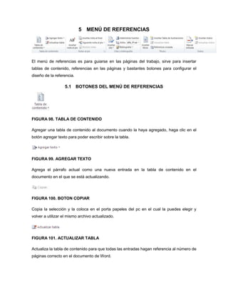5 MENÚ DE REFERENCIAS 
El menú de referencias es para guiarse en las páginas del trabajo, sirve para insertar 
tablas de contenido, referencias en las páginas y bastantes botones para configurar el 
diseño de la referencia. 
5.1 BOTONES DEL MENÚ DE REFERENCIAS 
FIGURA 98. TABLA DE CONTENIDO 
Agregar una tabla de contenido al documento cuando la haya agregado, haga clic en el 
botón agregar texto para poder escribir sobre la tabla. 
FIGURA 99. AGREGAR TEXTO 
Agrega el párrafo actual como una nueva entrada en la tabla de contenido en el 
documento en el que se está actualizando. 
FIGURA 100. BOTON COPIAR 
Copia la selección y la coloca en el porta papeles del pc en el cual la puedes elegir y 
volver a utilizar el mismo archivo actualizado. 
FIGURA 101. ACTUALIZAR TABLA 
Actualiza la tabla de contenido para que todas las entradas hagan referencia al número de 
páginas correcto en el documento de Word. 
 