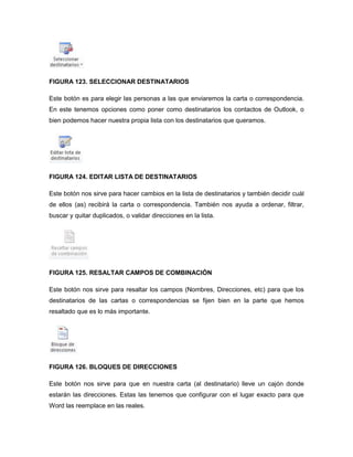 FIGURA 123. SELECCIONAR DESTINATARIOS 
Este botón es para elegir las personas a las que enviaremos la carta o correspondencia. 
En este tenemos opciones como poner como destinatarios los contactos de Outlook, o 
bien podemos hacer nuestra propia lista con los destinatarios que queramos. 
FIGURA 124. EDITAR LISTA DE DESTINATARIOS 
Este botón nos sirve para hacer cambios en la lista de destinatarios y también decidir cuál 
de ellos (as) recibirá la carta o correspondencia. También nos ayuda a ordenar, filtrar, 
buscar y quitar duplicados, o validar direcciones en la lista. 
FIGURA 125. RESALTAR CAMPOS DE COMBINACIÓN 
Este botón nos sirve para resaltar los campos (Nombres, Direcciones, etc) para que los 
destinatarios de las cartas o correspondencias se fijen bien en la parte que hemos 
resaltado que es lo más importante. 
FIGURA 126. BLOQUES DE DIRECCIONES 
Este botón nos sirve para que en nuestra carta (al destinatario) lleve un cajón donde 
estarán las direcciones. Estas las tenemos que configurar con el lugar exacto para que 
Word las reemplace en las reales. 
 
