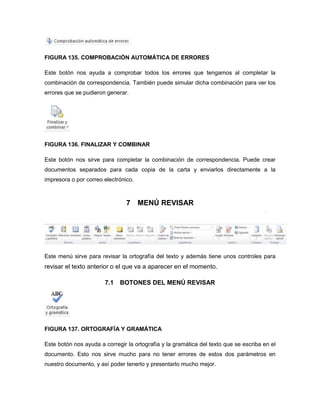 FIGURA 135. COMPROBACIÓN AUTOMÁTICA DE ERRORES 
Este botón nos ayuda a comprobar todos los errores que tengamos al completar la 
combinación de correspondencia. También puede simular dicha combinación para ver los 
errores que se pudieron generar. 
FIGURA 136. FINALIZAR Y COMBINAR 
Este botón nos sirve para completar la combinación de correspondencia. Puede crear 
documentos separados para cada copia de la carta y enviarlos directamente a la 
impresora o por correo electrónico. 
7 MENÚ REVISAR 
Este menú sirve para revisar la ortografía del texto y además tiene unos controles para 
revisar el texto anterior o el que va a aparecer en el momento. 
7.1 BOTONES DEL MENÚ REVISAR 
FIGURA 137. ORTOGRAFÍA Y GRAMÁTICA 
Este botón nos ayuda a corregir la ortografía y la gramática del texto que se escriba en el 
documento. Esto nos sirve mucho para no tener errores de estos dos parámetros en 
nuestro documento, y así poder tenerlo y presentarlo mucho mejor. 
 