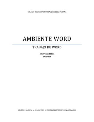 COLEGIO TECNCO INDUSTRIAL JOSE ELIAS PUYANA 
AMBIENTE WORD 
TRABAJO DE WORD 
COLPUYANA-SEDE-A 
17/10/2014 
AQUÍ NOS MUESTRA LA DESCRIPCION DE TODOS LOS BOTONES Y MENUS DE WORD 
 