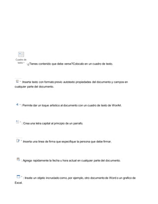 :¿Tienes contenido que debe verse?Colocalo en un cuadro de texto. 
:Inserta texto con formato previo autotexto propiedades del documento y campos en 
cualquier parte del documento. 
: Permite dar un toque artistico al documento con un cuadro de texto de WorArt. 
: Crea una letra capital al principio de un parrafo. 
:Inserta una linea de firma que especifique la persona que debe firmar. 
: Agrega rapidamente la fecha u hora actual en cualquier parte del documento. 
: Insete un objeto incrustado como, por ejemplo, otro documento de Word o un grafico de 
Excel. 
 