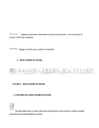 : Agrega ecuaciones matematicas comunes al documento , como el area de un 
circulo o la formula cuadratica. 
: Agrega simbolos que no estan en el teclado. 
4. MENU DISEÑO DE PAGINA 
FIGURA 4 . MENU DISEÑO DE PAGINA 
1.4 BOTONES DEL MENU DISEÑO DE PAGINA 
: Permite seleccionar un nuevo tema para proporcionar al documento un estilo inmediato 
y exactamente la personalidad que desea. 
 