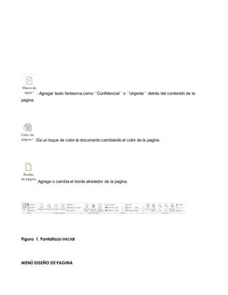 : Agregar texto fantasma,como ´´Confidencial´´ o ´´Urgente´´ detrás del contenido de la 
pagina. 
:Da un toque de color al documento cambiando el color de la pagina. 
:Agrega o cambia el borde alrededor de la pagina. 
Figura 1. Pantallazo inicial 
MENÚ DISEÑO DE PAGINA 
 