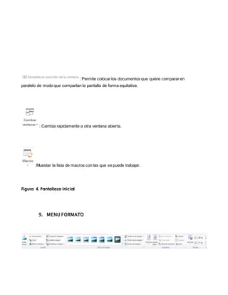 : Permite colocar los documentos que quiere comparar en 
paralelo de modo que compartan la pantalla de forma equitativa. 
: Cambia rapidamente a otra ventana abierta. 
:Muestar la lista de macros con las que se puede trabajar. 
Figura 4. Pantallazo inicial 
9. MENU FORMATO 
 