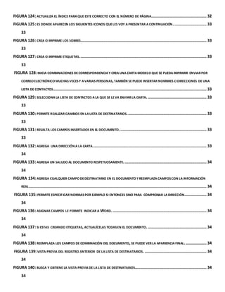FIGURA 124: ACTUALIZA EL ÍNDICE PARA QUE ESTE CORRECTO CON EL NÚMERO DE PÁGINA. ................................................. 32 
FIGURA 125: ES DONDE APARECEN LOS SIGUIENTES ICONOS QUE LES VOY A PRESENTAR A CONTINUACIÓN. ............................. 33 
33 
FIGURA 126: CREA O IMPRIME LOS SOBRES. ................................................................................................................. 33 
33 
FIGURA 127: CREA O IMPRIME ETIQUETAS. .................................................................................................................. 33 
33 
FIGURA 128: INICIA COMBINACIONES DE CORRESPONDENCIA Y CREA UNA CARTA MODELO QUE SE PUEDA IMPRIMIR ENVIAR POR 
CORREO ELECTRÓNICO MUCHAS VECES Y A VARIAS PERSONAS, TAMBIÉN SE PUEDE INSERTAR NOMBRES O DIRECCIONES DE UNA 
LISTA DE CONTACTOS. .......................................................................................................................................... 33 
FIGURA 129: SELECCIONA LA LISTA DE CONTACTOS A LA QUE SE LE VA ENVIAR LA CARTA. ..................................................... 33 
33 
FIGURA 130: PERMITE REALIZAR CAMBIOS EN LA LISTA DE DESTINATARIOS. ....................................................................... 33 
33 
FIGURA 131: RESALTA LOS CAMPOS INSERTADOS EN EL DOCUMENTO. .............................................................................. 33 
33 
FIGURA 132: AGREGA UNA DIRECCIÓN A LA CARTA. ...................................................................................................... 33 
34 
FIGURA 133: AGREGA UN SALUDO AL DOCUMENTO RESPETUOSAMENTE. .......................................................................... 34 
34 
FIGURA 134: AGREGA CUALQUIER CAMPO DE DESTINATARIO EN EL DOCUMENTO Y REEMPLAZA CAMPOS CON LA INFORMACIÓN 
REAL................................................................................................................................................................. 34 
FIGURA 135: PERMITE ESPECIFICAR NORMAS POR EJEMPLO SI ENTONCES SINO PARA COMPROBAR LA DIRECCIÓN. ................... 34 
34 
FIGURA 136: ASIGNAR CAMPOS LE PERMITE INDICAR A WORD. ..................................................................................... 34 
34 
FIGURA 137: SI ESTAS CREANDO ETIQUETAS, ACTUALÍCELAS TODAS EN EL DOCUMENTO. ..................................................... 34 
34 
FIGURA 138: REEMPLAZA LOS CAMPOS DE COMBINACIÓN DEL DOCUMENTO, SE PUEDE VER LA APARIENCIA FINAL. ................... 34 
FIGURA 139: VISTA PREVIA DEL REGISTRO ANTERIOR DE LA LISTA DE DESTINATARIOS. ........................................................ 34 
34 
FIGURA 140: BUSCA Y OBTIENE LA VISTA PREVIA DE LA LISTA DE DESTINATARIOS................................................................. 34 
34 
 