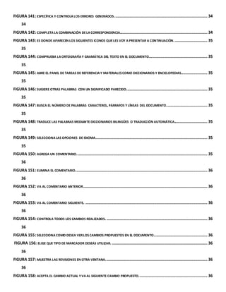 FIGURA 141: ESPECÍFICA Y CONTROLA LOS ERRORES GENERADOS. ................................................................................... 34 
34 
FIGURA 142: COMPLETA LA COMBINACIÓN DE LA CORRESPONDENCIA............................................................................... 34 
FIGURA 143: ES DONDE APARECEN LOS SIGUIENTES ICONOS QUE LES VOY A PRESENTAR A CONTINUACIÓN. ............................. 35 
35 
FIGURA 144: COMPRUEBA LA ORTOGRAFÍA Y GRAMÁTICA DEL TEXTO EN EL DOCUMENTO..................................................... 35 
35 
FIGURA 145: ABRE EL PANEL DE TAREAS DE REFERENCIA Y MATERIALES COMO DICCIONARIOS Y ENCICLOPEDIAS........................ 35 
35 
FIGURA 146: SUGIERE OTRAS PALABRAS CON UN SIGNIFICADO PARECIDO. ........................................................................ 35 
35 
FIGURA 147: BUSCA EL NÚMERO DE PALABRAS CARACTERES, PÁRRAFOS Y LÍNEAS DEL DOCUMENTO. .................................... 35 
35 
FIGURA 148: TRADUCE LAS PALABRAS MEDIANTE DICCIONARIOS BILINGÜES O TRADUCCIÓN AUTOMÁTICA.............................. 35 
35 
FIGURA 149: SELECCIONA LAS OPCIONES DE IDIOMA. .................................................................................................... 35 
35 
FIGURA 150: AGREGA UN COMENTARIO. ..................................................................................................................... 35 
36 
FIGURA 151: ELIMINA EL COMENTARIO. ...................................................................................................................... 36 
36 
FIGURA 152: VA AL COMENTARIO ANTERIOR ................................................................................................................ 36 
36 
FIGURA 153: VA AL COMENTARIO SIGUIENTE. .............................................................................................................. 36 
36 
FIGURA 154: CONTROLA TODOS LOS CAMBIOS REALIZADOS. ........................................................................................... 36 
36 
FIGURA 155: SELECCIONA COMO DESEA VER LOS CAMBIOS PROPUESTOS EN EL DOCUMENTO. ............................................... 36 
FIGURA 156: ELIGE QUE TIPO DE MARCADOR DESEAS UTILIZAR. ...................................................................................... 36 
36 
FIGURA 157: MUESTRA LAS REVISIONES EN OTRA VENTANA. ........................................................................................... 36 
36 
FIGURA 158: ACEPTA EL CAMBIO ACTUAL Y VA AL SIGUIENTE CAMBIO PROPUESTO. ............................................................. 36 
 