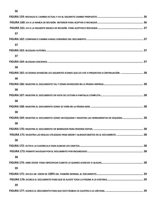36 
FIGURA 159: RECHAZA EL CAMBIO ACTUAL Y VA AL SIGUIENTE CAMBIO PROPUESTO. ........................................................... 36 
FIGURA 160: VA A LA MARCA DE REVISIÓN ANTERIOR PARA ACEPTAR O RECHAZAR. ........................................................... 36 
FIGURA 161: VA A LA SIGUIENTE MARCA DE REVISIÓN PARA ACEPTAR O RECHAZAR............................................................ 37 
37 
FIGURA 162: COMPARA O CAMBIA VARIAS VERSIONES DEL DOCUMENTO. ......................................................................... 37 
37 
FIGURA 163: BLOQUEA AUTORES. .............................................................................................................................. 37 
37 
FIGURA 164: BLOQUEA EDICIONES. ............................................................................................................................ 37 
38 
FIGURA 165: ES DONDE APARECEN LOS SIGUIENTES ICONOS QUE LES VOY A PRESENTAR A CONTINUACIÓN. ............................. 38 
38 
FIGURA 166: MUESTRA EL DOCUMENTO TAL Y COMO APARECERÁ EN LA PÁGINA IMPRESA.................................................... 38 
38 
FIGURA 167: MUESTRA EL DOCUMENTO EN VISTA DE LECTURA A PANTALLA COMPLETA........................................................ 38 
38 
FIGURA 168: MUESTRA EL DOCUMENTO COMO SE VERÍA EN LA PÁGINA WEB. .................................................................... 38 
38 
FIGURA 169: MUESTRA EL DOCUMENTO COMO UN ESQUEMA Y MUESTRA LAS HERRAMIENTAS DE ESQUEMA. .......................... 38 
38 
FIGURA 170: MUESTRA EL DOCUMENTO EN BORRADOR PARA PODERSE EDITAR. ................................................................. 38 
FIGURA 171: MUESTRA LAS REGLAS UTILIZADAS PARA MEDIR Y ALINEAR OBJETOS EN EL DOCUMENTO. .................................. 38 
38 
FIGURA 172: ACTIVA LA CUADRICULA PARA ALINEAR LOS OBJETOS. .................................................................................. 38 
FIGURA 173: PERMITE NAVEGAR POR EL DOCUMENTO POR ENCABEZADO. ........................................................................ 38 
38 
FIGURA 174: ABRE ZOOM PARA ESPECIFICAR CUANTO LO QUIERES ACERCAR O ALEGAR....................................................... 38 
39 
FIGURA 175: APLICA UN ZOOM DE 100% DEL TAMAÑO NORMAL AL DOCUMENTO. ............................................................ 39 
FIGURA 176: ACERCA EL DOCUMENTO PARA QUE SE AJUSTE TODA LA PÁGINA A LA VENTANA. .............................................. 39 
39 
FIGURA 177: ACERCA EL DOCUMENTO PARA QUE DOS PÁGINAS SE AJUSTEN A LA VENTANA. ................................................. 39 
 
