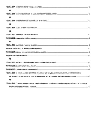 FIGURA 197: COLOCA UN EFECTO VISUAL A LA IMAGEN. ................................................................................................. 42 
42 
FIGURA 198: CONVIERTE LA IMAGEN EN UN ELEMENTO GRAFICO DE SMARTAT ................................................................... 42 
42 
FIGURA 199: COLOCA LA IMAGEN SELECCIONADA EN LA PÁGINA. ..................................................................................... 42 
42 
FIGURA 200: AJUSTA EL TEXTO SELECCIONADO. ............................................................................................................ 42 
42 
FIGURA 201: TRAE HACIA ADELANTE LA IMAGEN. .......................................................................................................... 42 
FIGURA 202: LLEVA HACIA ATRÁS LA IMAGEN. ............................................................................................................. 42 
42 
FIGURA 203: MUESTRA EL PANEL DE SELECCIÓN. ........................................................................................................... 42 
FIGURA 204: ALINEA LOS BORDES DE VARIOS OBJETOS. ................................................................................................. 42 
FIGURA 205: AGRUPA LOS OBJETOS PARA QUE SEAN UNO SOLO ...................................................................................... 42 
FIGURA 206: GIRA LA IMAGEN. ................................................................................................................................. 42 
42 
FIGURA 207: RECORTA LA IMAGEN PARA ELIMINAR LAS PARTES NO DESEADAS. .................................................................. 42 
FIGURA 208: CAMBIA EL ALTO DE LA IMAGEN. ............................................................................................................. 42 
FIGURA 209: CAMBIA EL ANCHO DE LA IMAGEN. .......................................................................................................... 42 
FIGURA 210: ES DONDE APARECE EL NÚMERO DE PÁGINAS QUE HAY, CUANTAS PALABRAS HAY, LOS ERRORES QUE HA 
ENCONTRADO, COMO QUIERE LA VISTA DE LAS PAGINAS, HAY UN ESQUEMA, HAY UN BORRADOR Y ZOOM ......................... 43 
43 
FIGURA 211: ES DONDE LE DAS CLIC Y SUBE O BAJAS PARA MIRAR LAS PÁGINAS Y LE DA CLIC EN UNA FLECHITA Y SE VA PARA LA 
PÁGINA ANTERIOR O LA PÁGINA SIGUIENTE.............................................................................................................. 43 
 