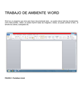 TRABAJO DE AMBIENTE WORD 
Word es un programa que sirve para hacer documentosde texto , se puede colocar todo tipo de elementos 
como fotos,sonidos, videos ,se puede imprimir todas las imágenes o textos, se puede cambiar la letra , el 
tamaño los colores, subrayados etc. 
FIGURA 1: Pantallazo inicial 
 