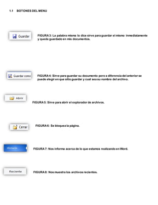 1.1 BOTONES DEL MENU 
FIGURA 3: La palabra misma lo dice sirve para guardar el mismo inmediatamente 
y queda guardado en mis documentos. 
FIGURA 4: Sirve para guardar su documento pero a diferencia del anterior se 
puede elegir en que sitio guardar y cual sea su nombre del archivo. 
FIGURA 5: Sirve para abrir el explorador de archivos. 
FIGURA 6: Se bloquea la página. 
FIGURA 7: Nos informa acerca de lo que estamos realizando en Word. 
FIGURA 8: Nos muestra los archivos recientes. 
 